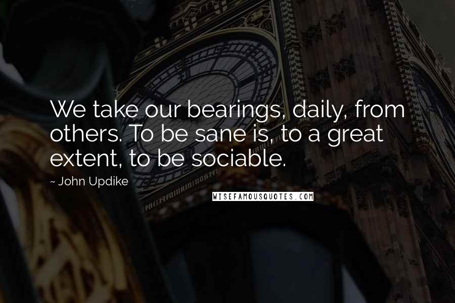 John Updike Quotes: We take our bearings, daily, from others. To be sane is, to a great extent, to be sociable.