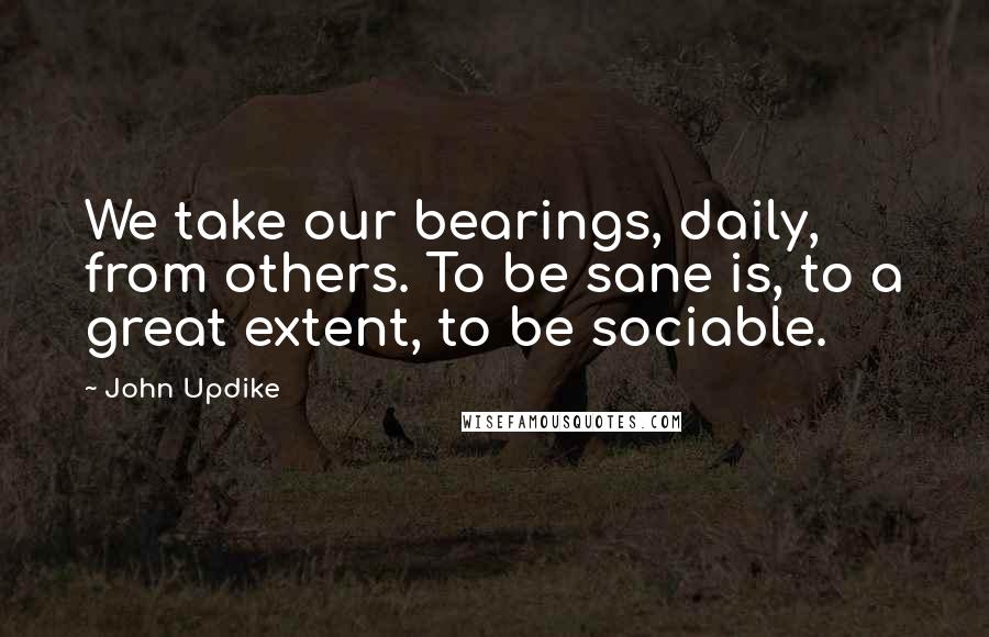 John Updike Quotes: We take our bearings, daily, from others. To be sane is, to a great extent, to be sociable.