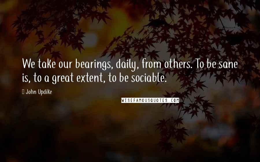 John Updike Quotes: We take our bearings, daily, from others. To be sane is, to a great extent, to be sociable.