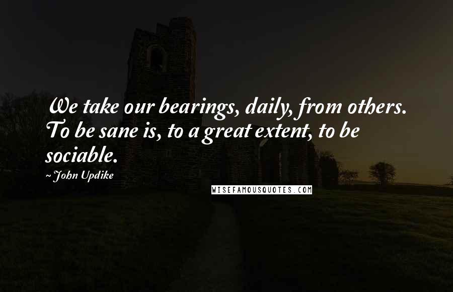 John Updike Quotes: We take our bearings, daily, from others. To be sane is, to a great extent, to be sociable.