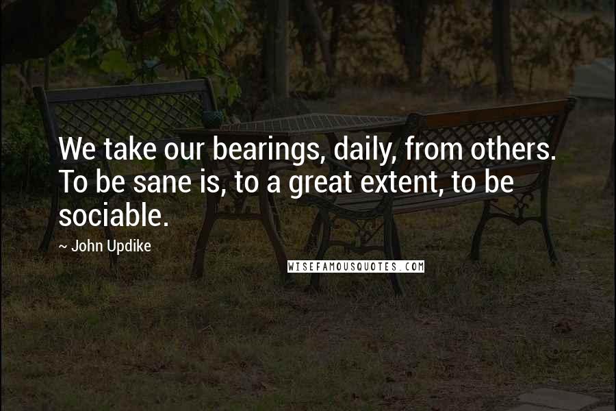 John Updike Quotes: We take our bearings, daily, from others. To be sane is, to a great extent, to be sociable.