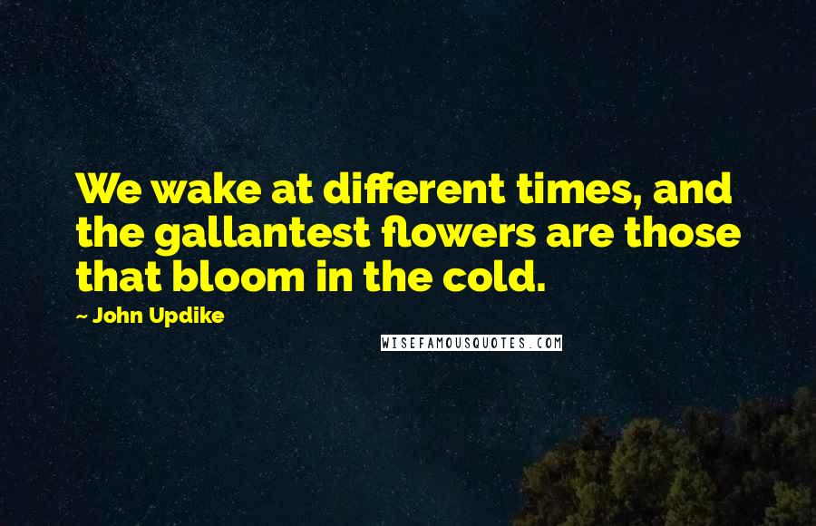 John Updike Quotes: We wake at different times, and the gallantest flowers are those that bloom in the cold.