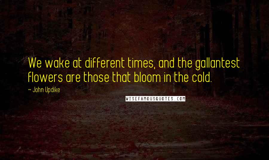 John Updike Quotes: We wake at different times, and the gallantest flowers are those that bloom in the cold.