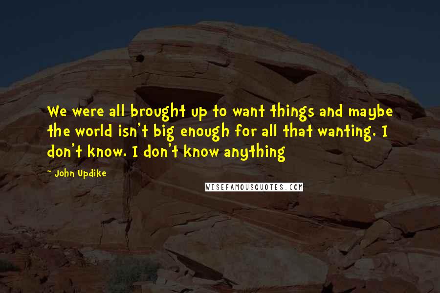 John Updike Quotes: We were all brought up to want things and maybe the world isn't big enough for all that wanting. I don't know. I don't know anything