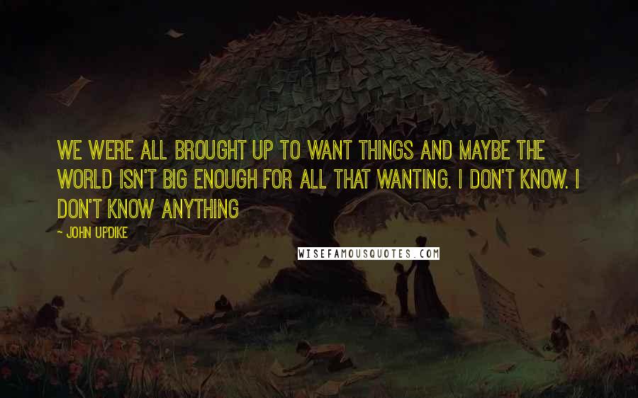 John Updike Quotes: We were all brought up to want things and maybe the world isn't big enough for all that wanting. I don't know. I don't know anything