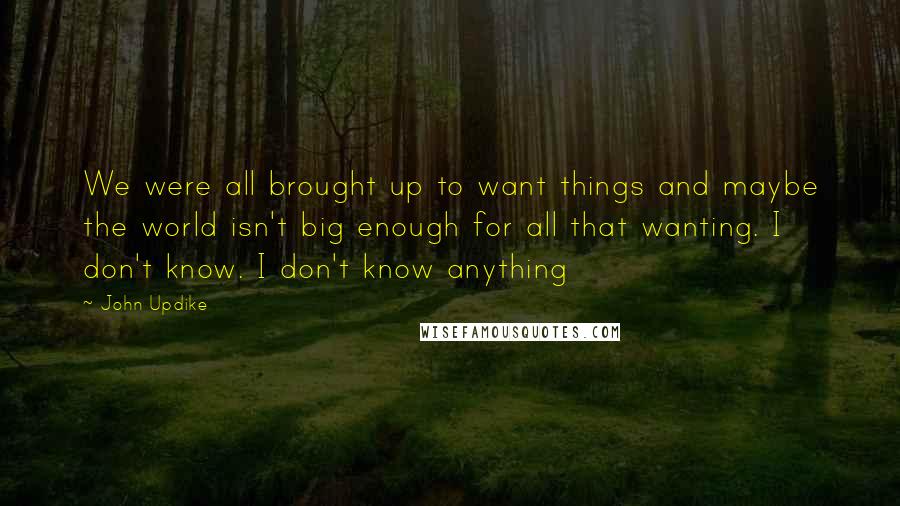 John Updike Quotes: We were all brought up to want things and maybe the world isn't big enough for all that wanting. I don't know. I don't know anything