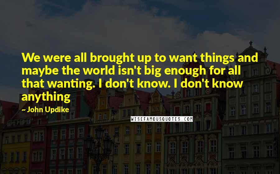 John Updike Quotes: We were all brought up to want things and maybe the world isn't big enough for all that wanting. I don't know. I don't know anything