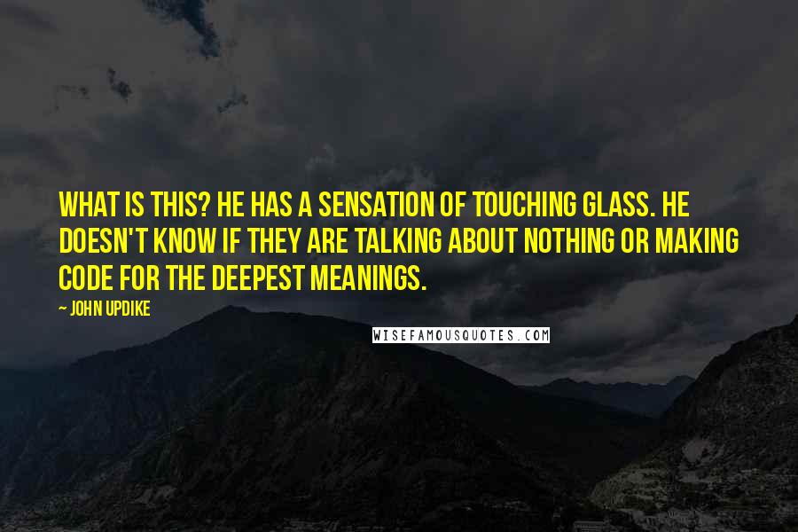 John Updike Quotes: What is this? He has a sensation of touching glass. He doesn't know if they are talking about nothing or making code for the deepest meanings.