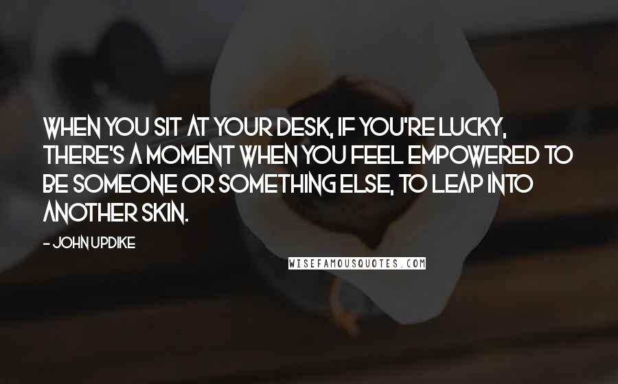 John Updike Quotes: When you sit at your desk, if you're lucky, there's a moment when you feel empowered to be someone or something else, to leap into another skin.