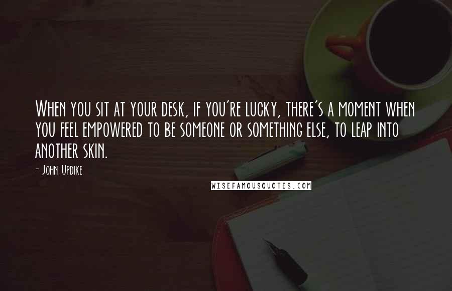 John Updike Quotes: When you sit at your desk, if you're lucky, there's a moment when you feel empowered to be someone or something else, to leap into another skin.