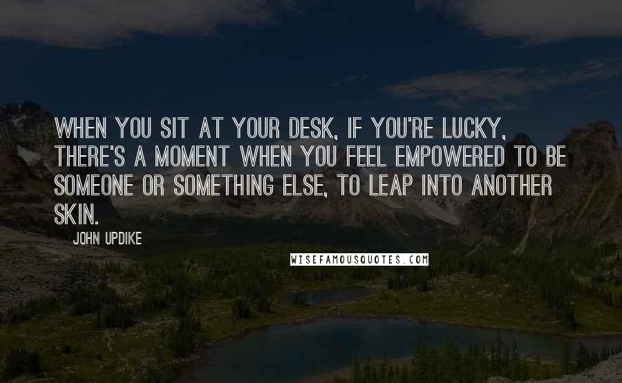 John Updike Quotes: When you sit at your desk, if you're lucky, there's a moment when you feel empowered to be someone or something else, to leap into another skin.