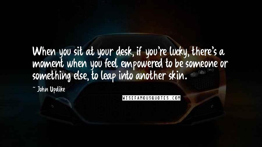 John Updike Quotes: When you sit at your desk, if you're lucky, there's a moment when you feel empowered to be someone or something else, to leap into another skin.