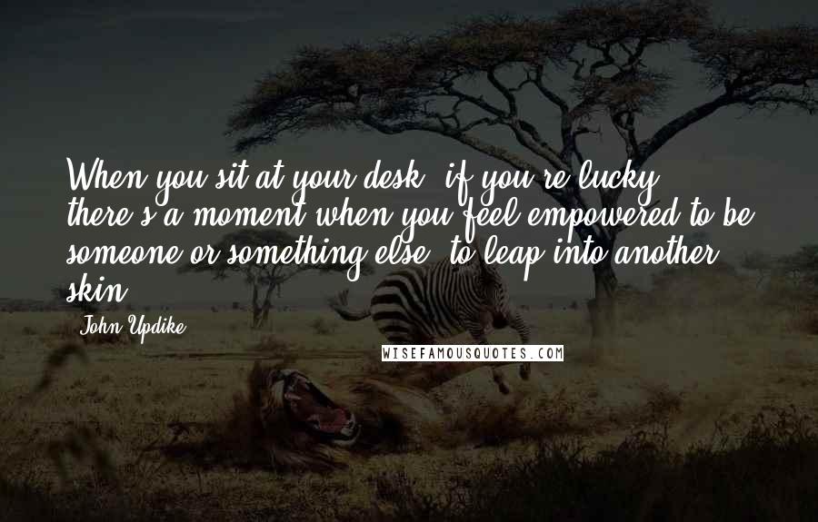 John Updike Quotes: When you sit at your desk, if you're lucky, there's a moment when you feel empowered to be someone or something else, to leap into another skin.