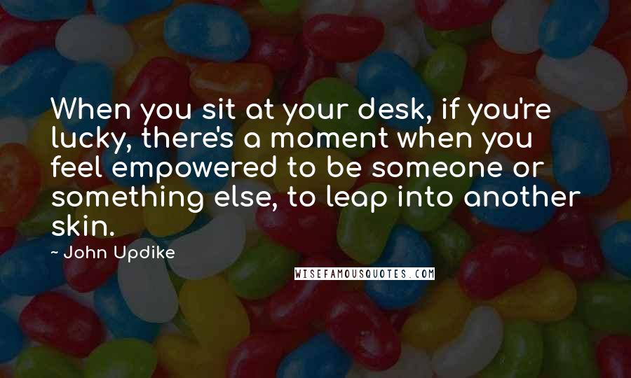 John Updike Quotes: When you sit at your desk, if you're lucky, there's a moment when you feel empowered to be someone or something else, to leap into another skin.