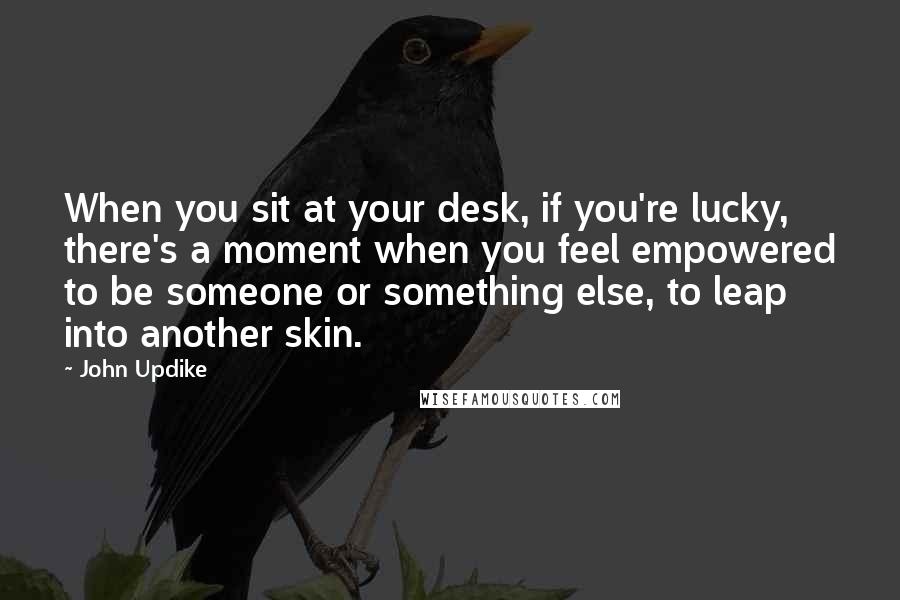 John Updike Quotes: When you sit at your desk, if you're lucky, there's a moment when you feel empowered to be someone or something else, to leap into another skin.