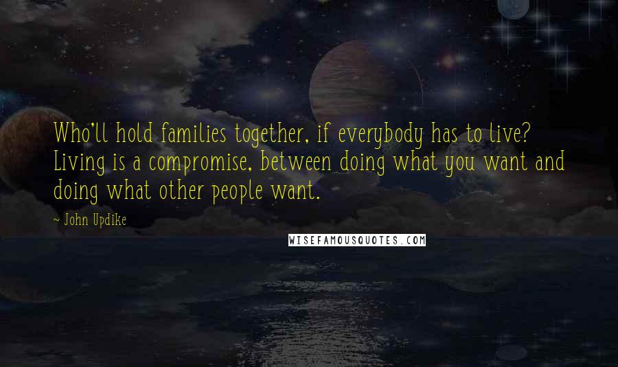 John Updike Quotes: Who'll hold families together, if everybody has to live? Living is a compromise, between doing what you want and doing what other people want.