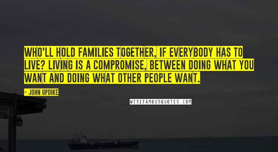 John Updike Quotes: Who'll hold families together, if everybody has to live? Living is a compromise, between doing what you want and doing what other people want.