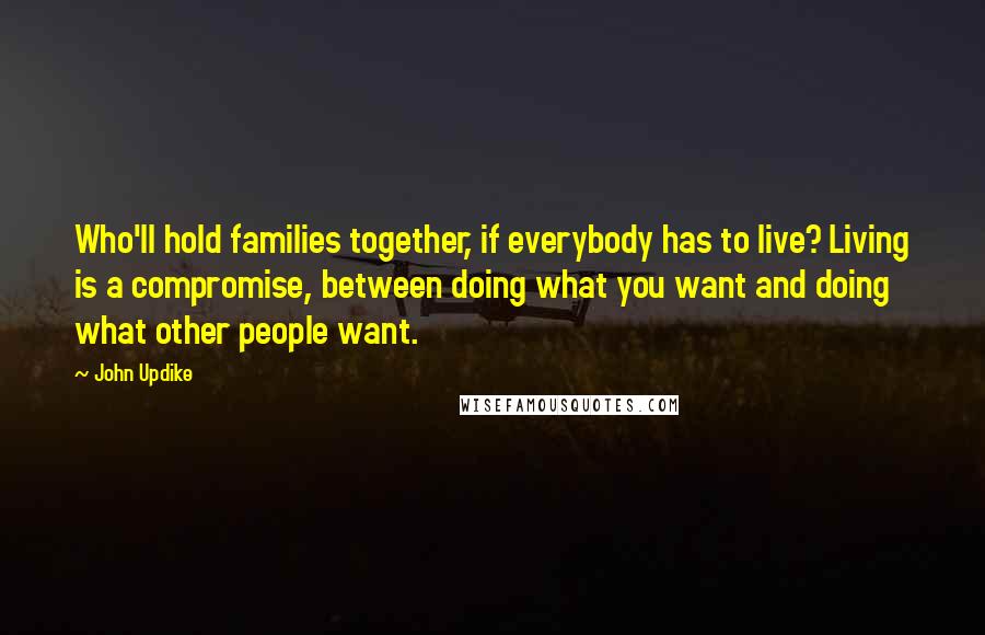 John Updike Quotes: Who'll hold families together, if everybody has to live? Living is a compromise, between doing what you want and doing what other people want.
