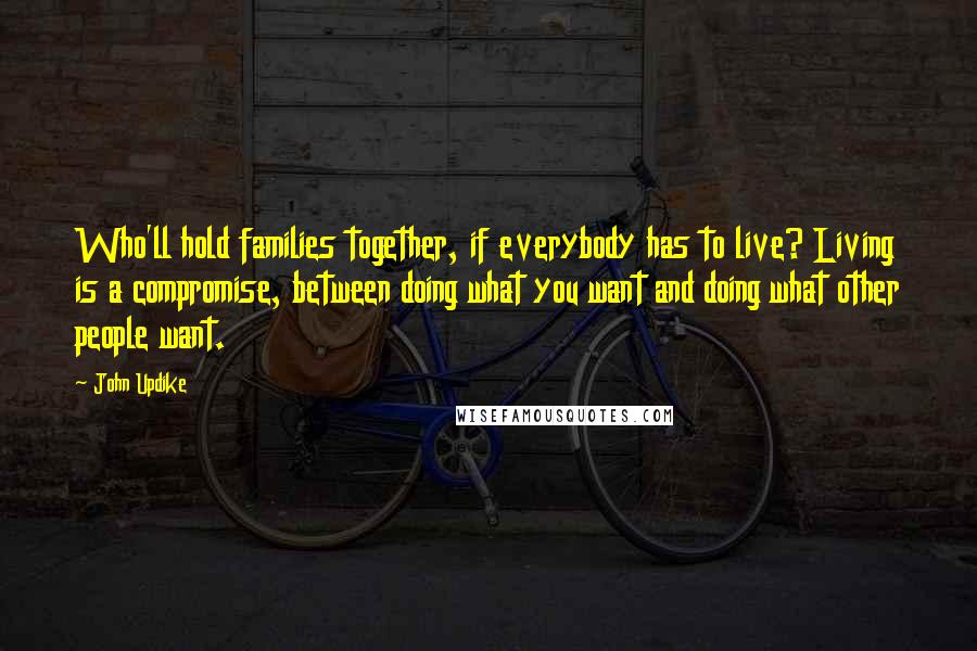 John Updike Quotes: Who'll hold families together, if everybody has to live? Living is a compromise, between doing what you want and doing what other people want.