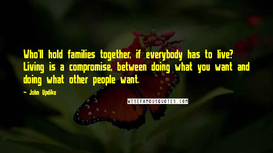 John Updike Quotes: Who'll hold families together, if everybody has to live? Living is a compromise, between doing what you want and doing what other people want.