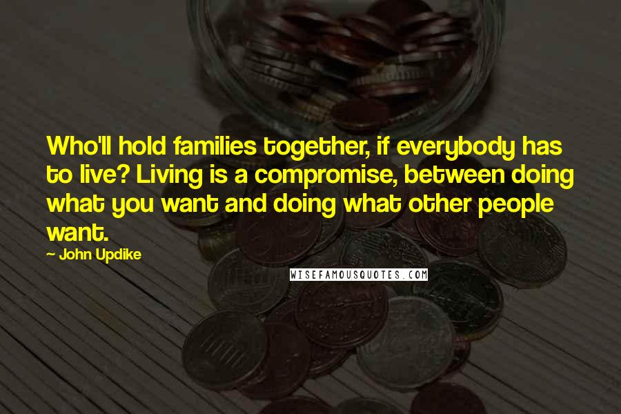 John Updike Quotes: Who'll hold families together, if everybody has to live? Living is a compromise, between doing what you want and doing what other people want.