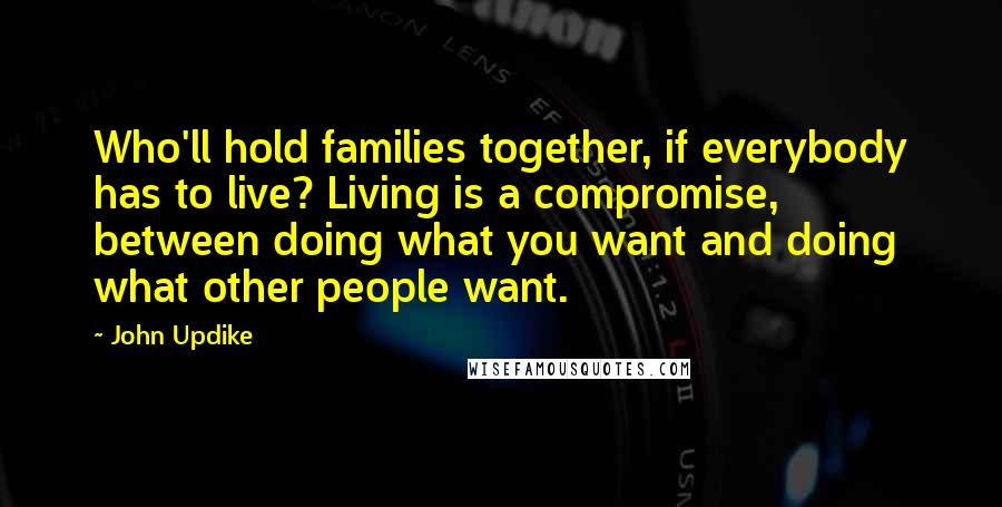 John Updike Quotes: Who'll hold families together, if everybody has to live? Living is a compromise, between doing what you want and doing what other people want.