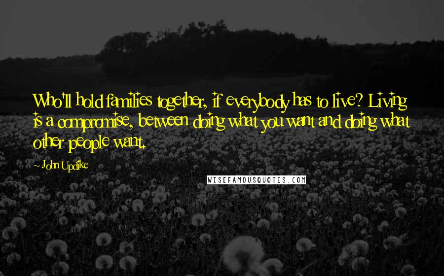 John Updike Quotes: Who'll hold families together, if everybody has to live? Living is a compromise, between doing what you want and doing what other people want.