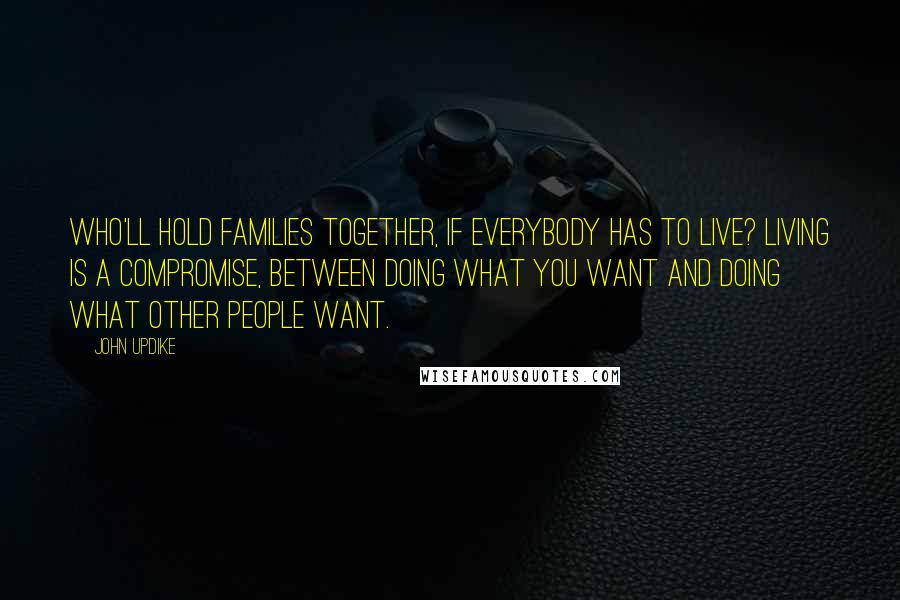 John Updike Quotes: Who'll hold families together, if everybody has to live? Living is a compromise, between doing what you want and doing what other people want.