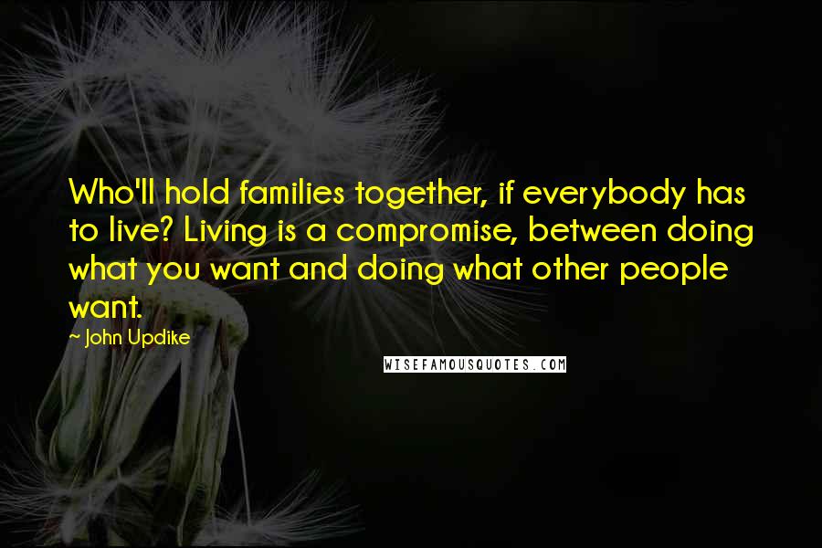 John Updike Quotes: Who'll hold families together, if everybody has to live? Living is a compromise, between doing what you want and doing what other people want.