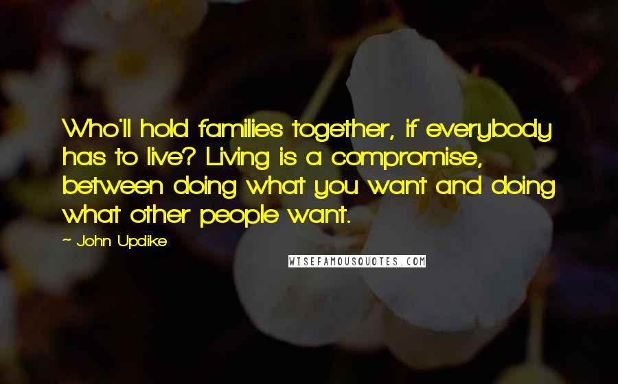 John Updike Quotes: Who'll hold families together, if everybody has to live? Living is a compromise, between doing what you want and doing what other people want.