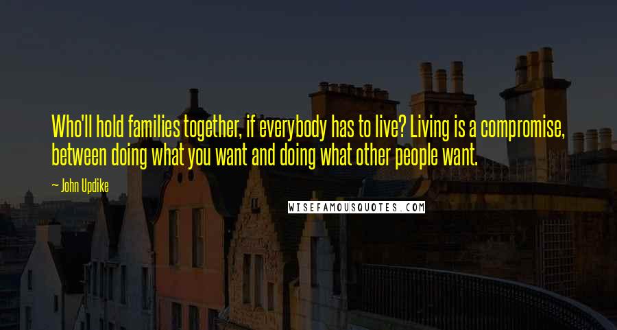 John Updike Quotes: Who'll hold families together, if everybody has to live? Living is a compromise, between doing what you want and doing what other people want.