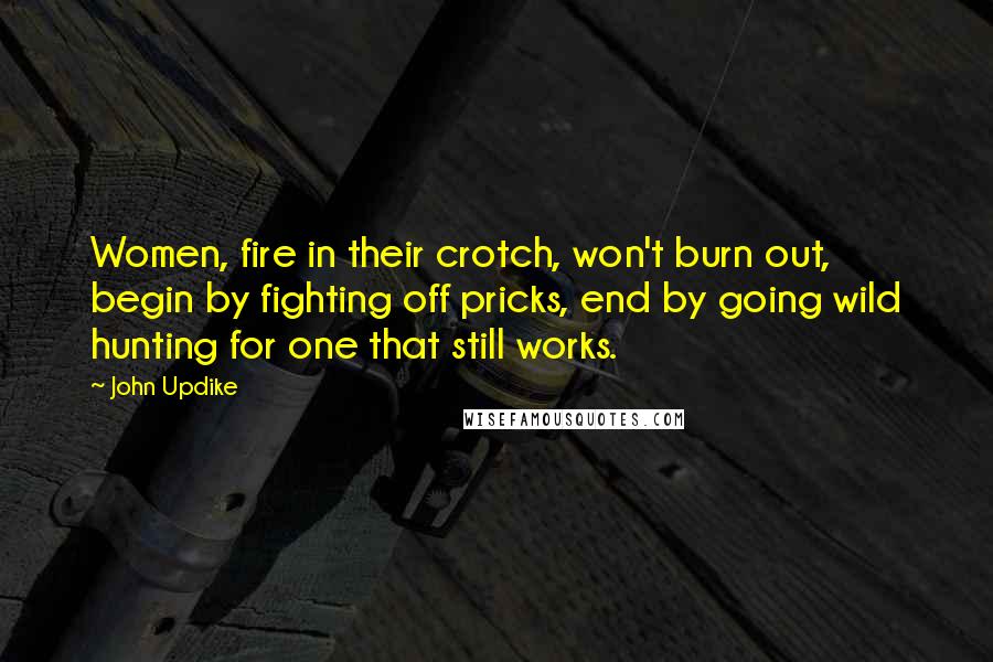 John Updike Quotes: Women, fire in their crotch, won't burn out, begin by fighting off pricks, end by going wild hunting for one that still works.