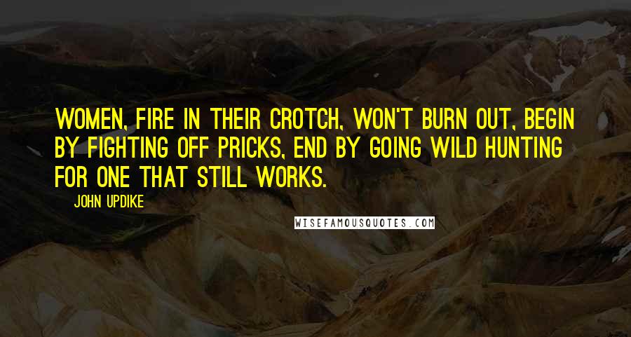 John Updike Quotes: Women, fire in their crotch, won't burn out, begin by fighting off pricks, end by going wild hunting for one that still works.