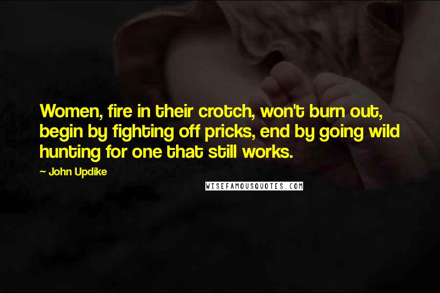 John Updike Quotes: Women, fire in their crotch, won't burn out, begin by fighting off pricks, end by going wild hunting for one that still works.