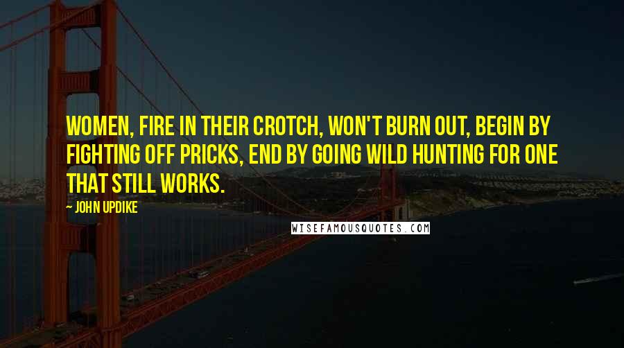 John Updike Quotes: Women, fire in their crotch, won't burn out, begin by fighting off pricks, end by going wild hunting for one that still works.