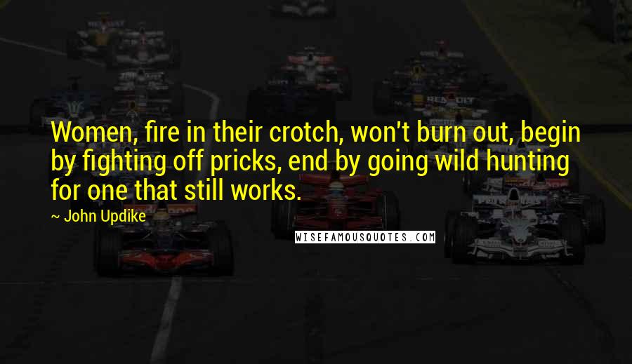 John Updike Quotes: Women, fire in their crotch, won't burn out, begin by fighting off pricks, end by going wild hunting for one that still works.