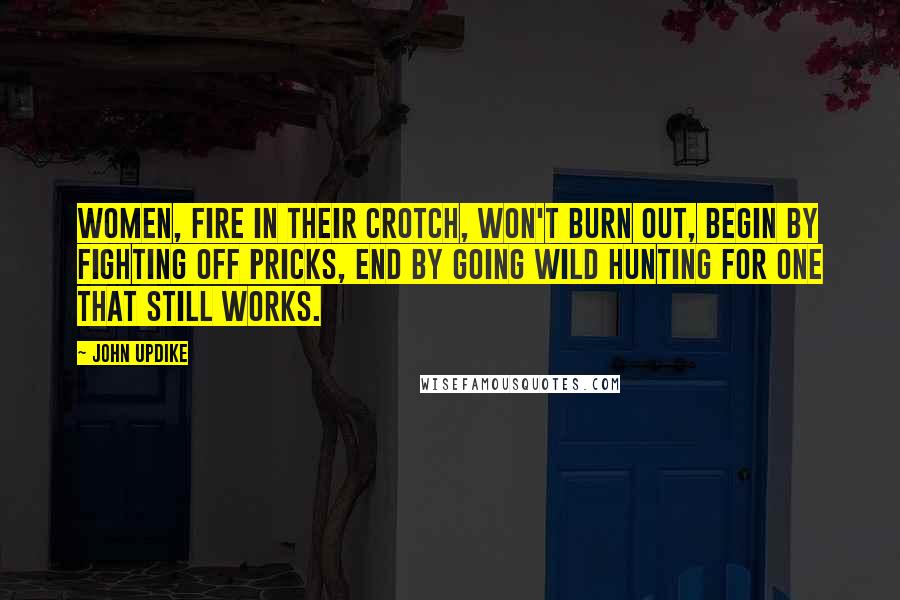 John Updike Quotes: Women, fire in their crotch, won't burn out, begin by fighting off pricks, end by going wild hunting for one that still works.