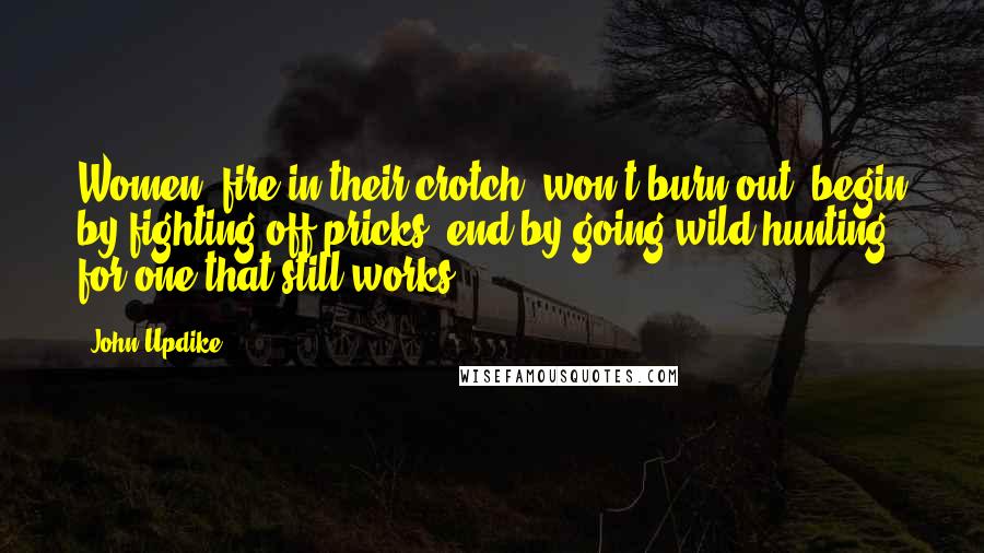 John Updike Quotes: Women, fire in their crotch, won't burn out, begin by fighting off pricks, end by going wild hunting for one that still works.