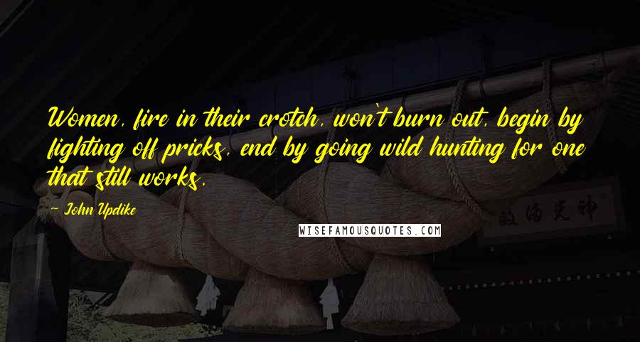 John Updike Quotes: Women, fire in their crotch, won't burn out, begin by fighting off pricks, end by going wild hunting for one that still works.