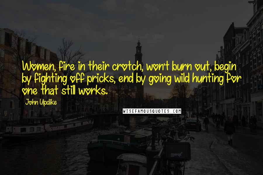 John Updike Quotes: Women, fire in their crotch, won't burn out, begin by fighting off pricks, end by going wild hunting for one that still works.