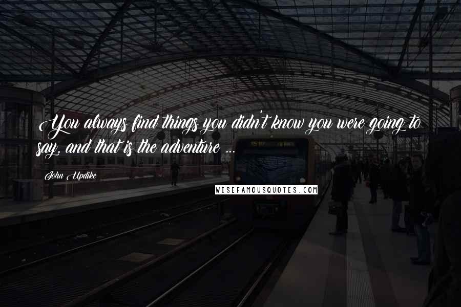 John Updike Quotes: You always find things you didn't know you were going to say, and that is the adventure ...