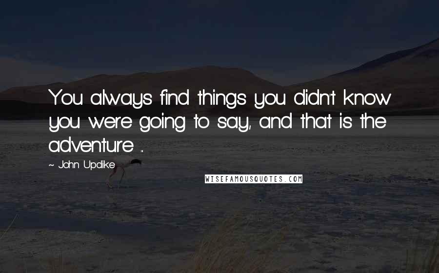 John Updike Quotes: You always find things you didn't know you were going to say, and that is the adventure ...