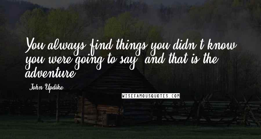 John Updike Quotes: You always find things you didn't know you were going to say, and that is the adventure ...