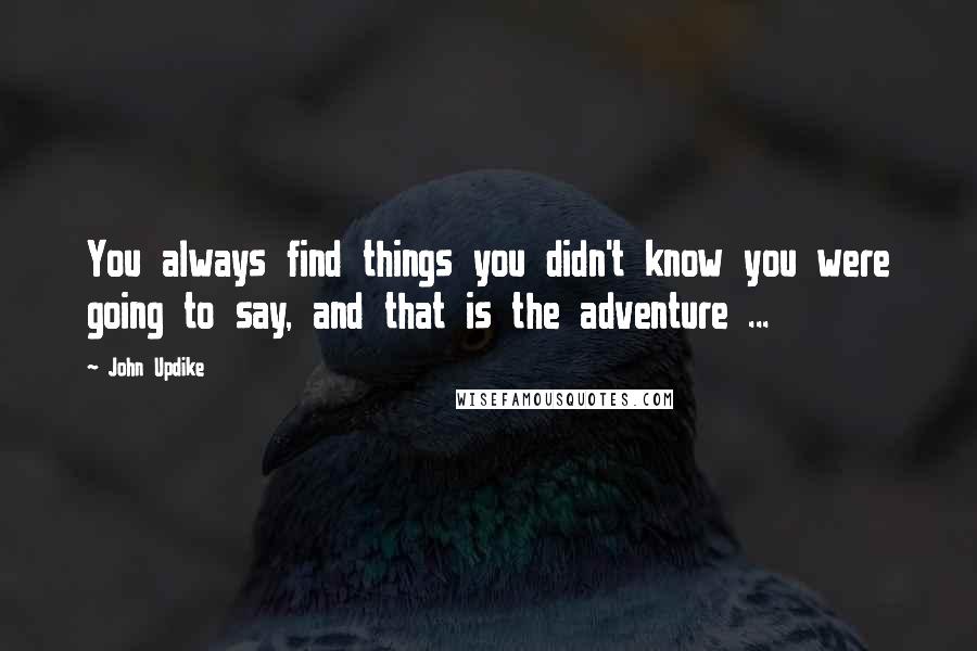 John Updike Quotes: You always find things you didn't know you were going to say, and that is the adventure ...