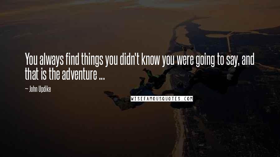 John Updike Quotes: You always find things you didn't know you were going to say, and that is the adventure ...