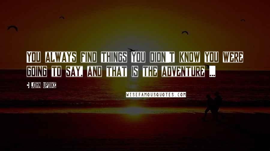 John Updike Quotes: You always find things you didn't know you were going to say, and that is the adventure ...