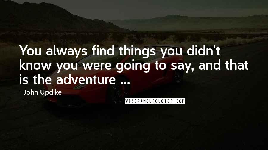 John Updike Quotes: You always find things you didn't know you were going to say, and that is the adventure ...