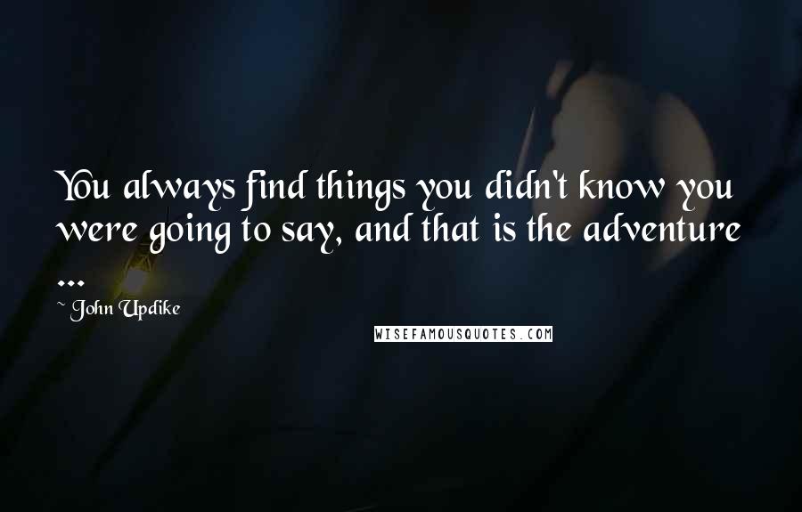 John Updike Quotes: You always find things you didn't know you were going to say, and that is the adventure ...