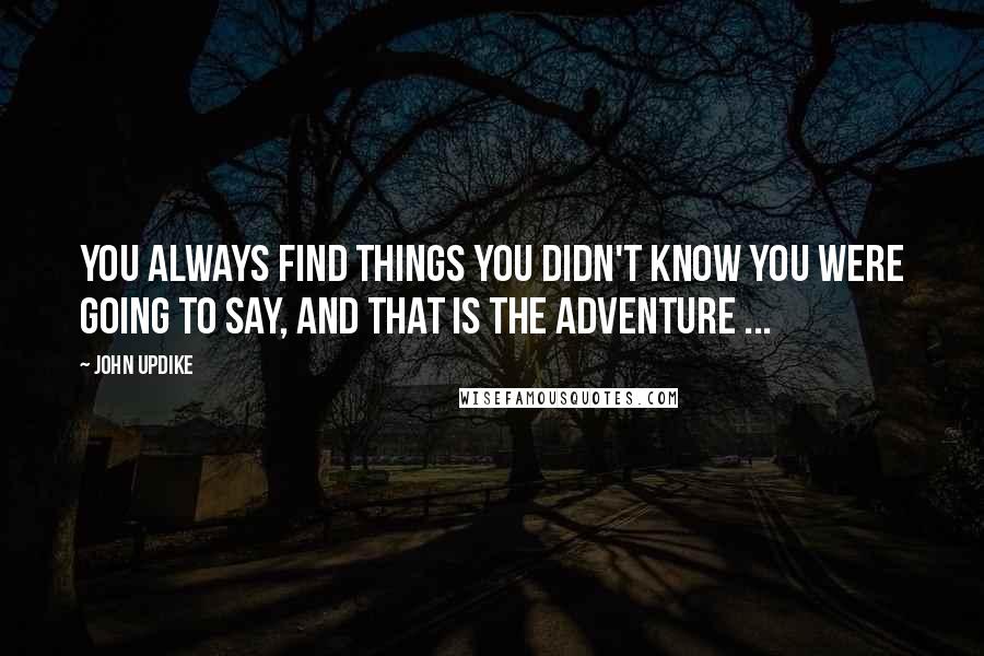 John Updike Quotes: You always find things you didn't know you were going to say, and that is the adventure ...