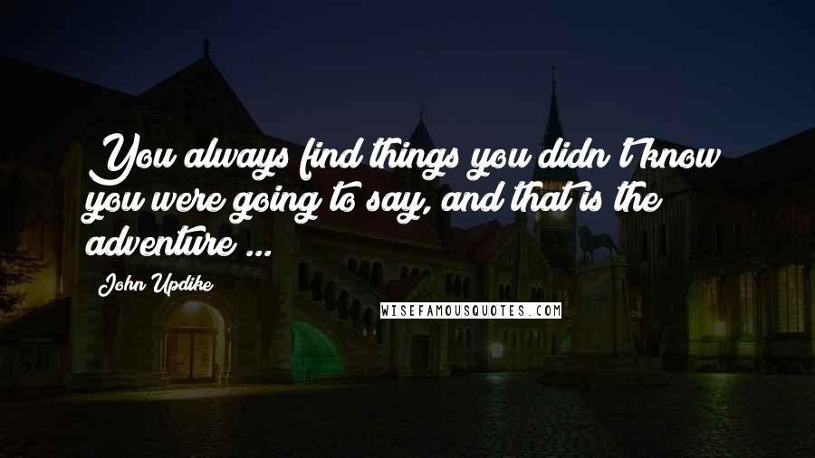 John Updike Quotes: You always find things you didn't know you were going to say, and that is the adventure ...